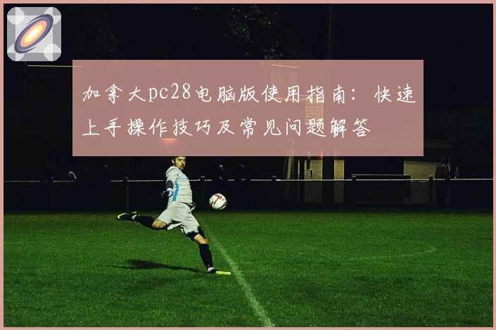 加拿大pc28电脑版使用指南：快速上手操作技巧及常见问题解答