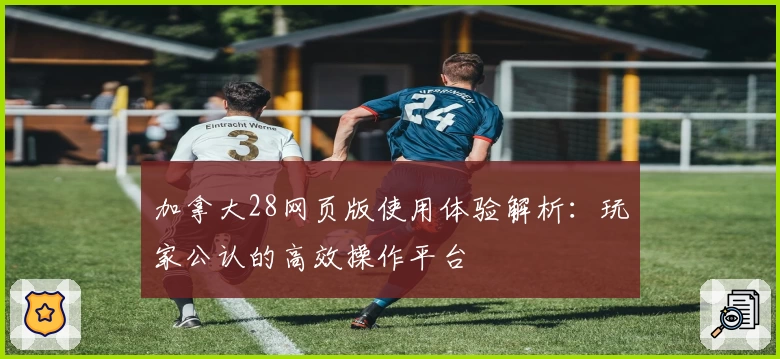 加拿大28网页版使用体验解析：玩家公认的高效操作平台
