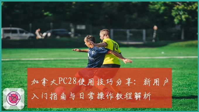 加拿大PC28使用技巧分享：新用户入门指南与日常操作教程解析